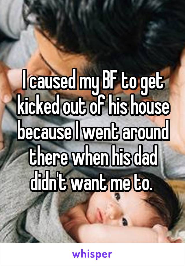 I caused my BF to get kicked out of his house because I went around there when his dad didn't want me to. 