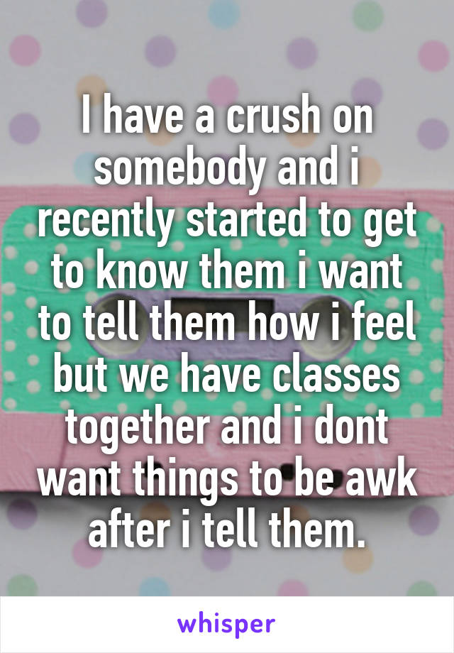 I have a crush on somebody and i recently started to get to know them i want to tell them how i feel but we have classes together and i dont want things to be awk after i tell them.