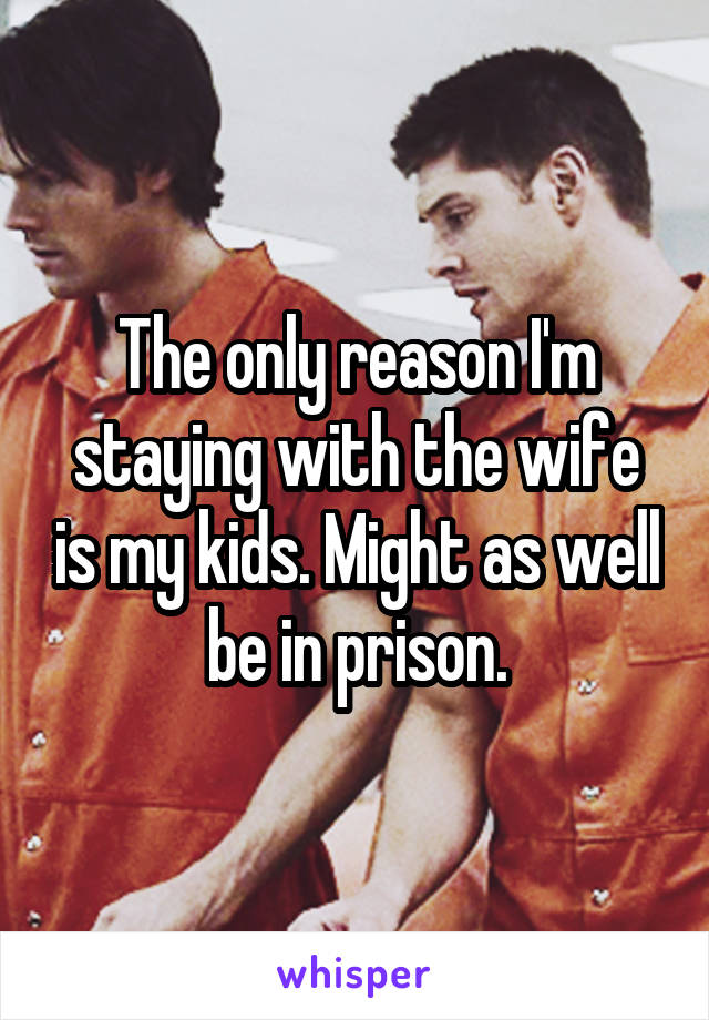 The only reason I'm staying with the wife is my kids. Might as well be in prison.