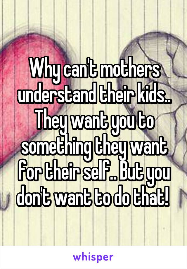 Why can't mothers understand their kids.. They want you to something they want for their self.. But you don't want to do that! 