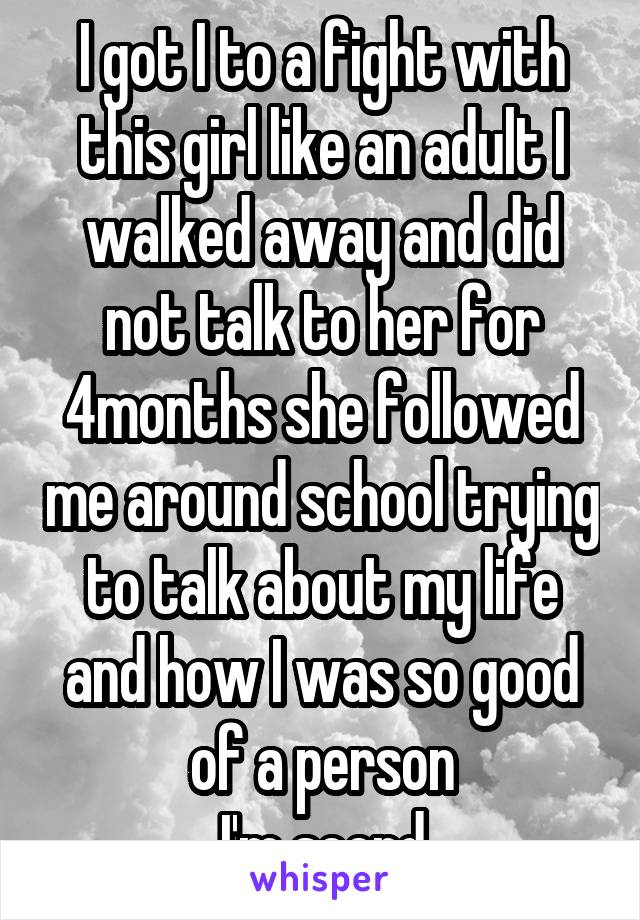 I got I to a fight with this girl like an adult I walked away and did not talk to her for 4months she followed me around school trying to talk about my life and how I was so good of a person
I'm scerd