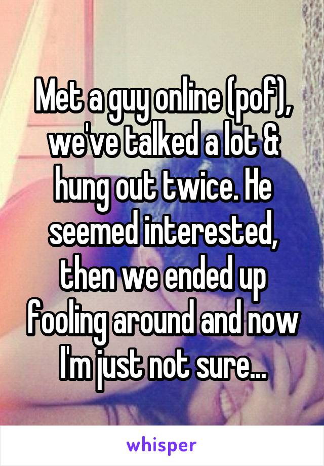 Met a guy online (pof), we've talked a lot & hung out twice. He seemed interested, then we ended up fooling around and now I'm just not sure...