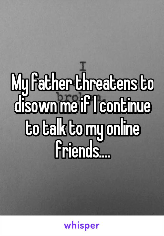 My father threatens to disown me if I continue to talk to my online friends....