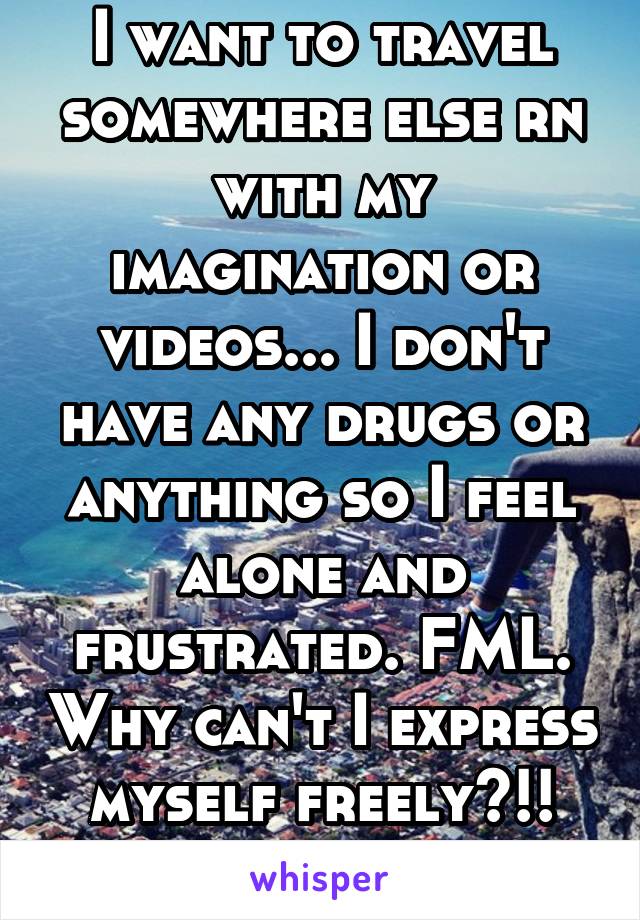 I want to travel somewhere else rn with my imagination or videos... I don't have any drugs or anything so I feel alone and frustrated. FML. Why can't I express myself freely?!! Ffs