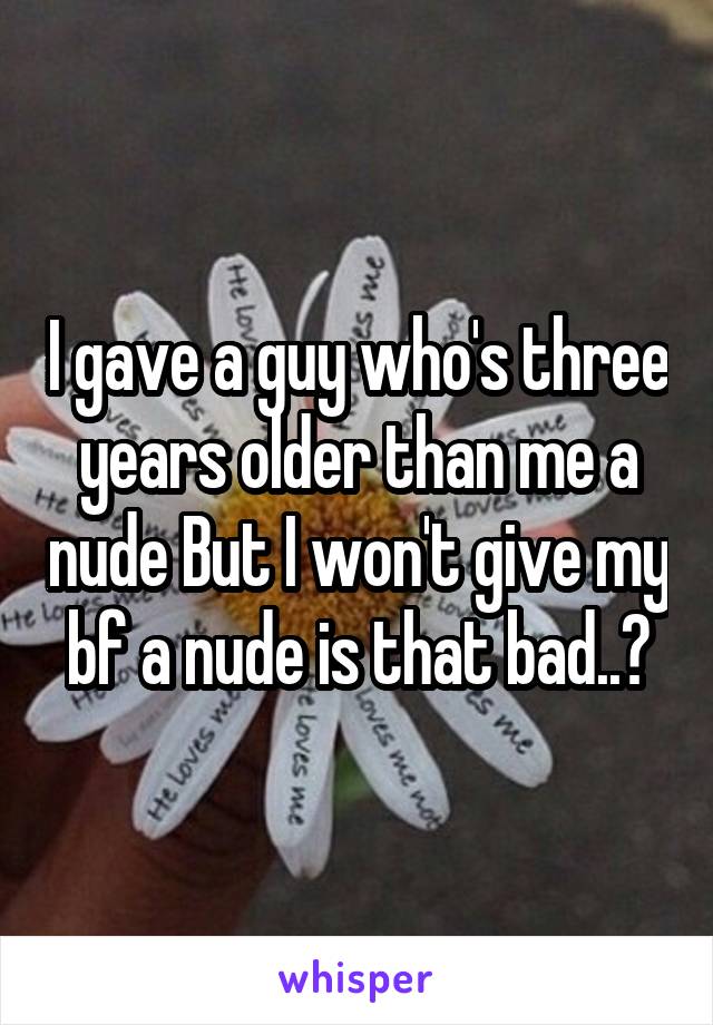 I gave a guy who's three years older than me a nude But I won't give my bf a nude is that bad..?