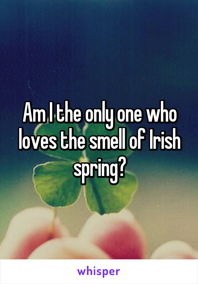 Am I the only one who loves the smell of Irish spring?