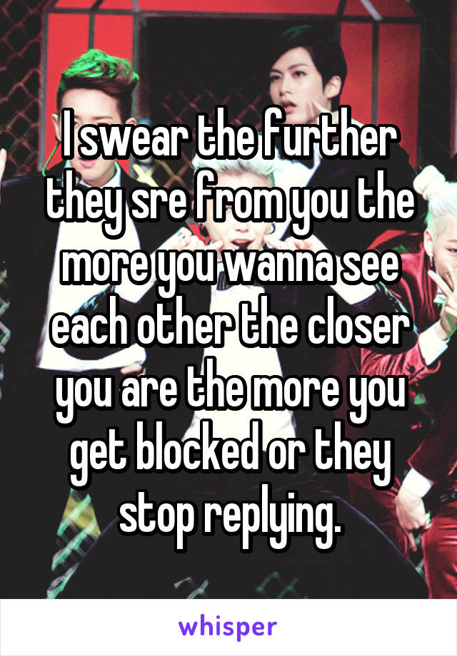 I swear the further they sre from you the more you wanna see each other the closer you are the more you get blocked or they stop replying.