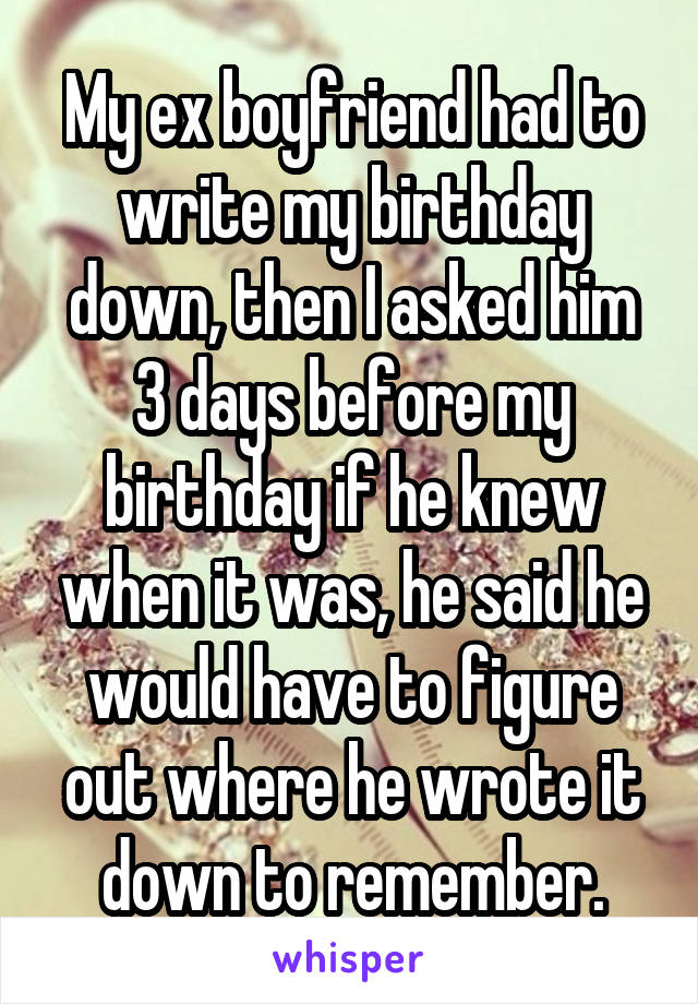 My ex boyfriend had to write my birthday down, then I asked him 3 days before my birthday if he knew when it was, he said he would have to figure out where he wrote it down to remember.