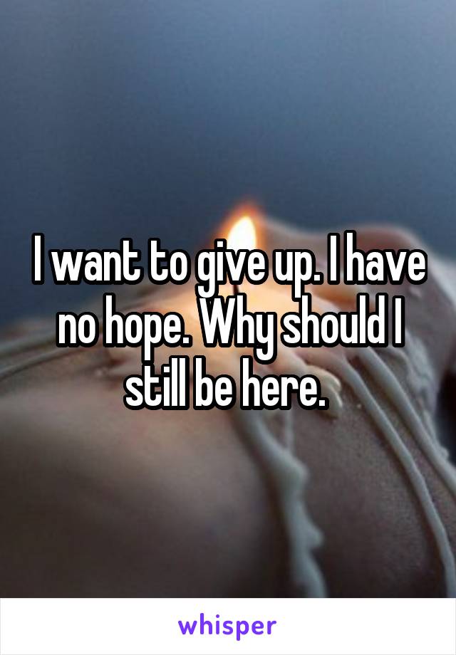 I want to give up. I have no hope. Why should I still be here. 