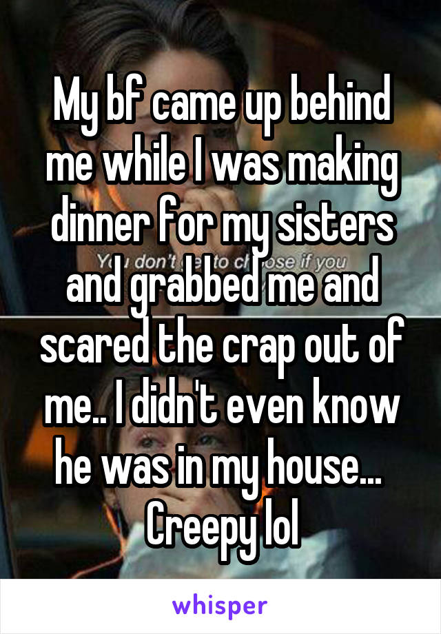 My bf came up behind me while I was making dinner for my sisters and grabbed me and scared the crap out of me.. I didn't even know he was in my house...  Creepy lol