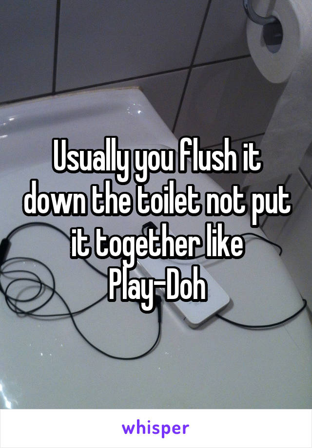 Usually you flush it down the toilet not put it together like Play-Doh