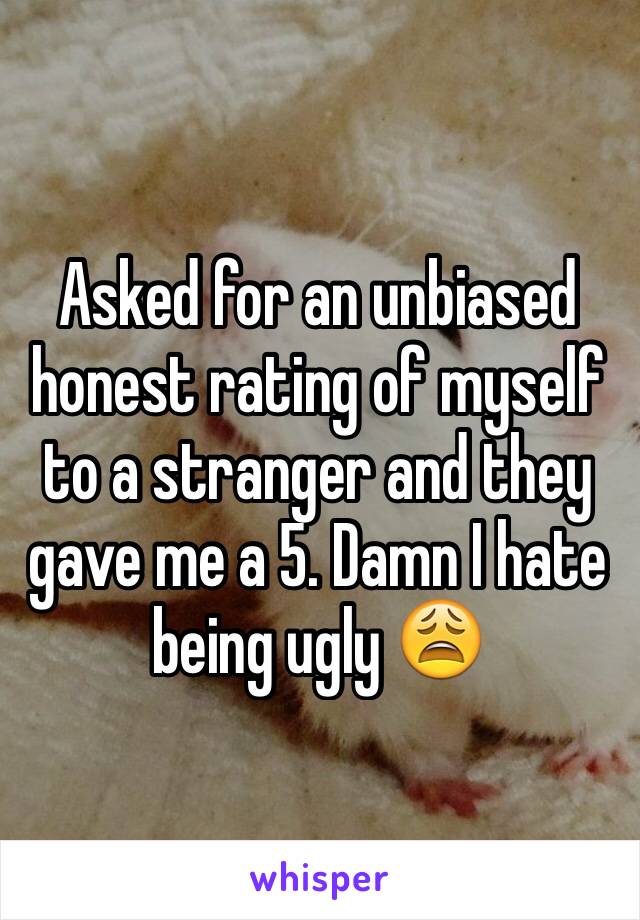 Asked for an unbiased honest rating of myself to a stranger and they gave me a 5. Damn I hate being ugly 😩