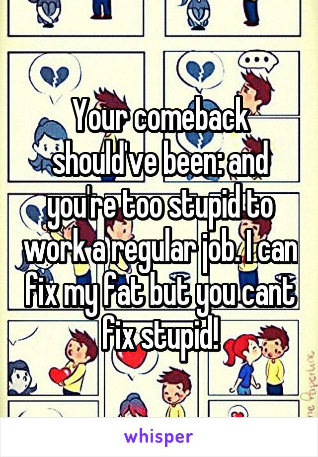 Your comeback should've been: and you're too stupid to work a regular job. I can fix my fat but you cant fix stupid!