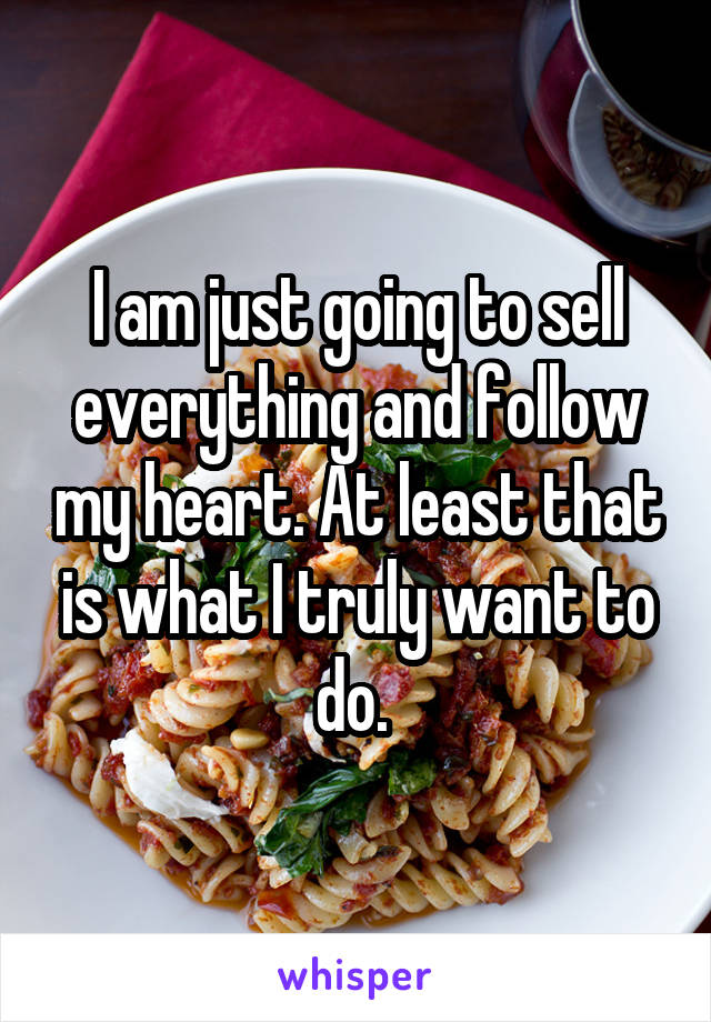 I am just going to sell everything and follow my heart. At least that is what I truly want to do. 