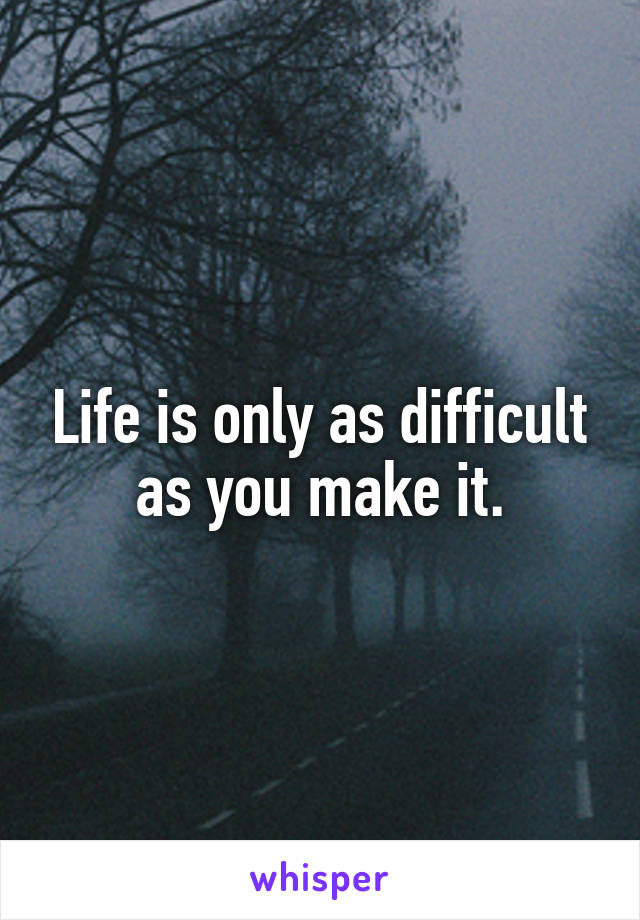 Life is only as difficult as you make it.