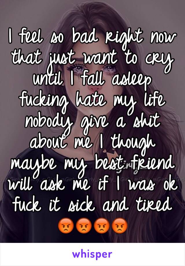 I feel so bad right now that just want to cry until I fall asleep fucking hate my life nobody give a shit about me I though maybe my best friend will ask me if I was ok fuck it sick and tired 😡😡😡😡