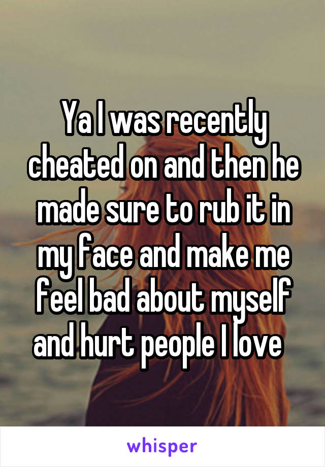 Ya I was recently cheated on and then he made sure to rub it in my face and make me feel bad about myself and hurt people I love  