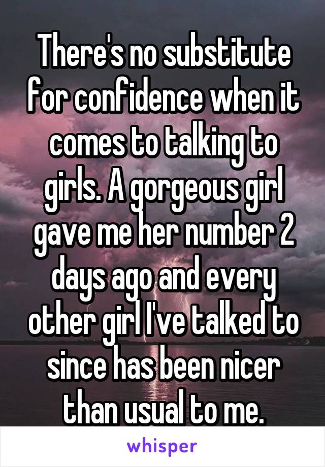 There's no substitute for confidence when it comes to talking to girls. A gorgeous girl gave me her number 2 days ago and every other girl I've talked to since has been nicer than usual to me.