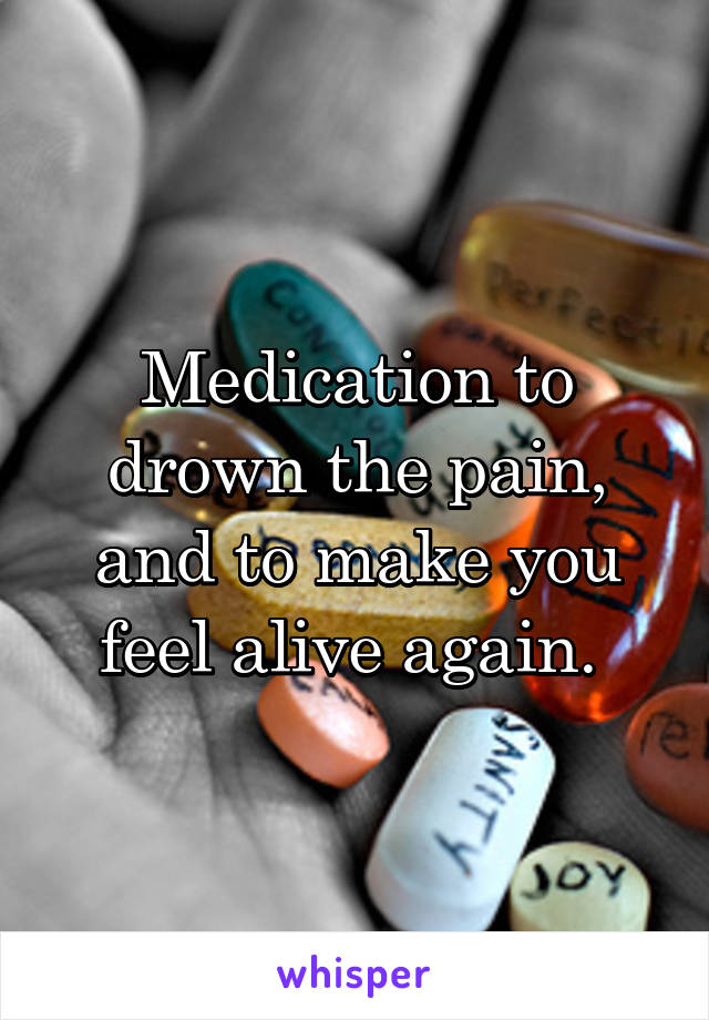 Medication to drown the pain, and to make you feel alive again. 