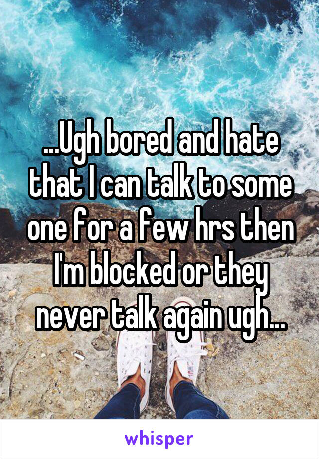 ...Ugh bored and hate that I can talk to some one for a few hrs then I'm blocked or they never talk again ugh...