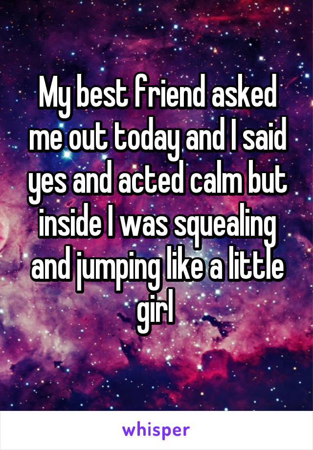 My best friend asked me out today and I said yes and acted calm but inside I was squealing and jumping like a little girl 
