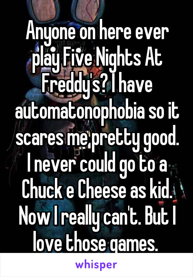 Anyone on here ever play Five Nights At Freddy's? I have automatonophobia so it scares me pretty good. I never could go to a Chuck e Cheese as kid. Now I really can't. But I love those games. 