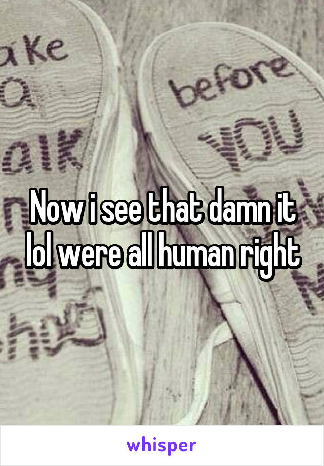 Now i see that damn it lol were all human right