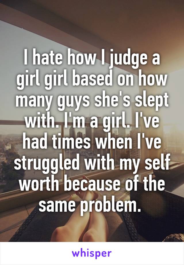 I hate how I judge a girl girl based on how many guys she's slept with. I'm a girl. I've had times when I've struggled with my self worth because of the same problem. 