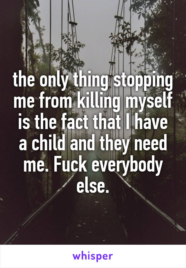 the only thing stopping me from killing myself is the fact that I have a child and they need me. Fuck everybody else.