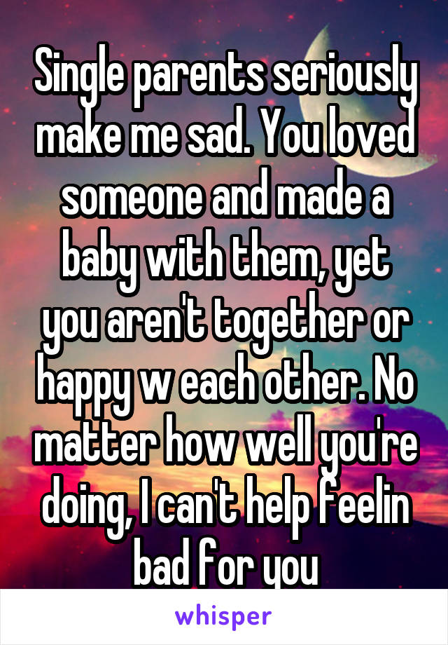 Single parents seriously make me sad. You loved someone and made a baby with them, yet you aren't together or happy w each other. No matter how well you're doing, I can't help feelin bad for you