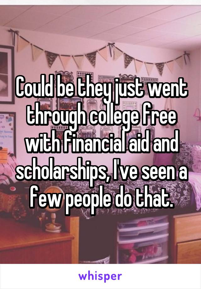 Could be they just went through college free with financial aid and scholarships, I've seen a few people do that.