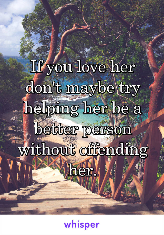 If you love her don't maybe try helping her be a better person without offending her.