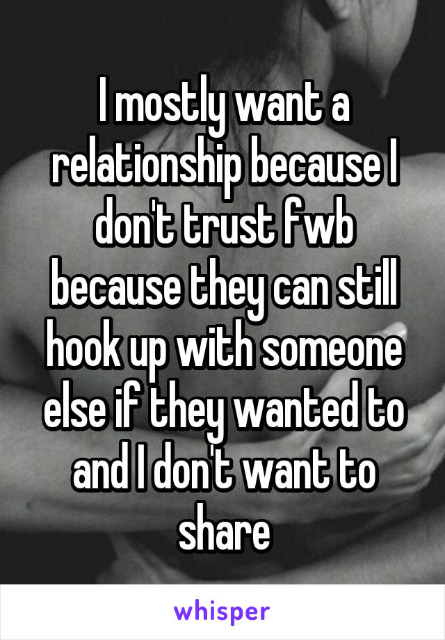 I mostly want a relationship because I don't trust fwb because they can still hook up with someone else if they wanted to and I don't want to share