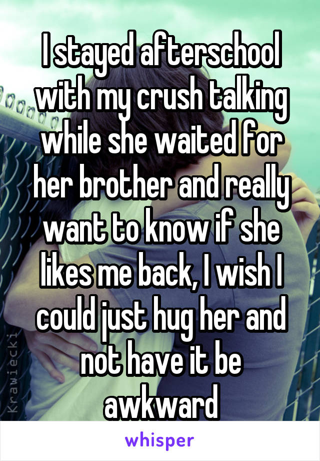 I stayed afterschool with my crush talking while she waited for her brother and really want to know if she likes me back, I wish I could just hug her and not have it be awkward