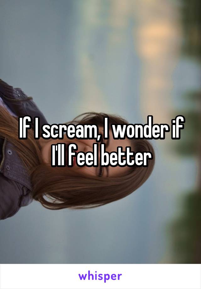 If I scream, I wonder if I'll feel better