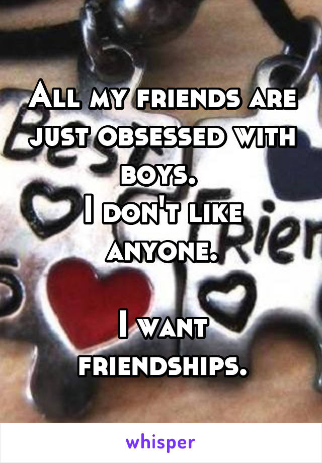 All my friends are just obsessed with boys. 
I don't like anyone.

I want friendships.