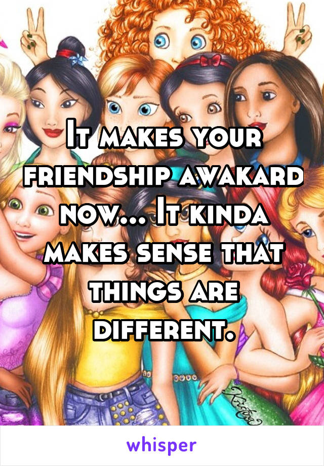 It makes your friendship awakard now... It kinda makes sense that things are different.