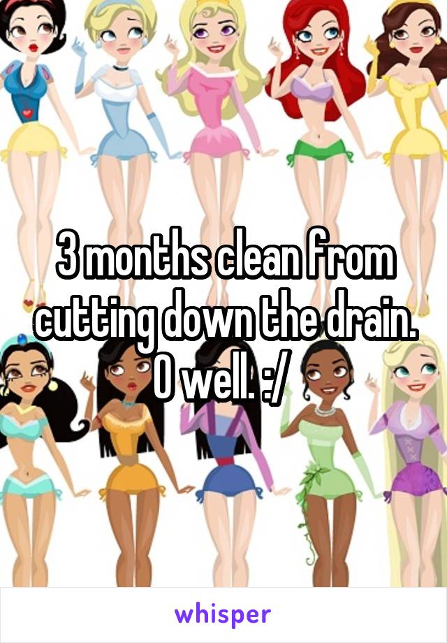 3 months clean from cutting down the drain. O well. :/ 