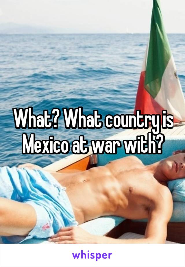 What? What country is Mexico at war with?