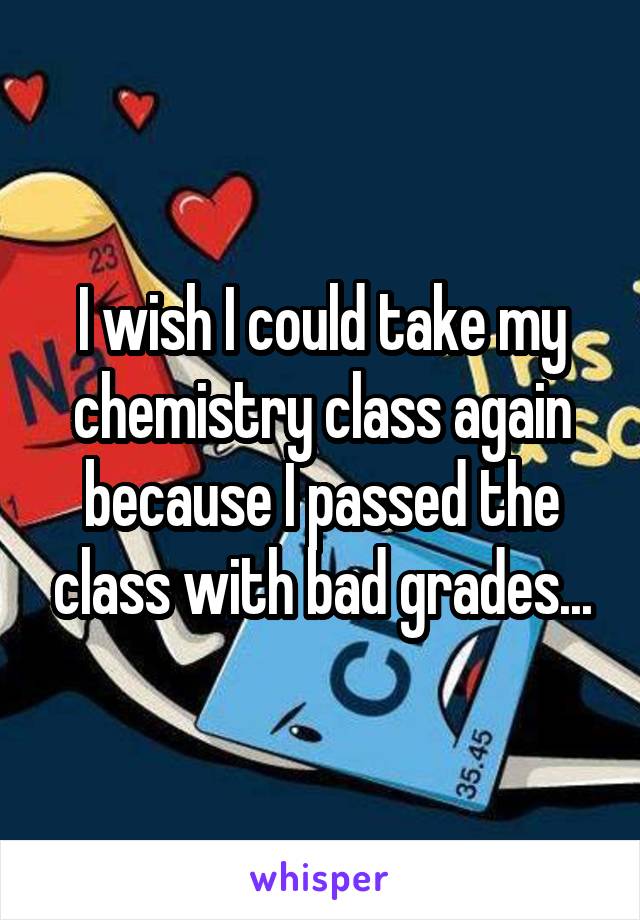 I wish I could take my chemistry class again because I passed the class with bad grades...