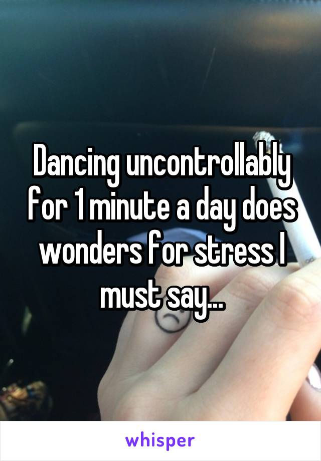 Dancing uncontrollably for 1 minute a day does wonders for stress I must say...