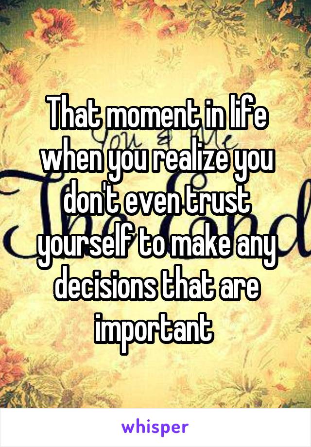 That moment in life when you realize you don't even trust yourself to make any decisions that are important 