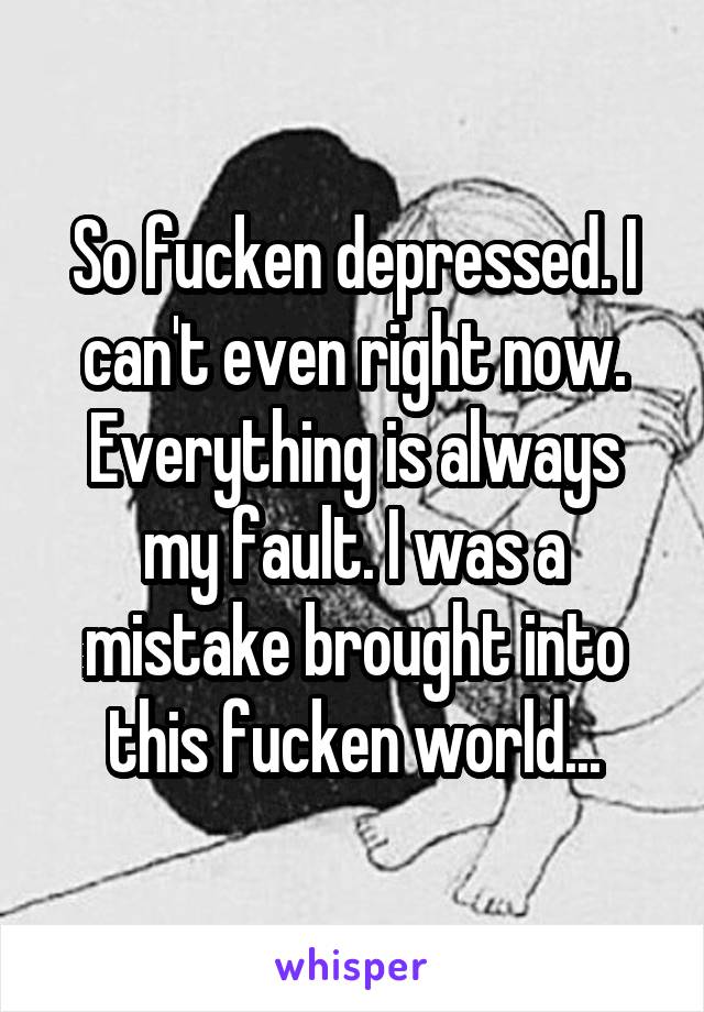 So fucken depressed. I can't even right now. Everything is always my fault. I was a mistake brought into this fucken world...