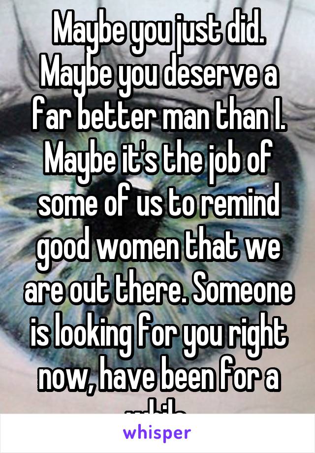 Maybe you just did. Maybe you deserve a far better man than I. Maybe it's the job of some of us to remind good women that we are out there. Someone is looking for you right now, have been for a while.