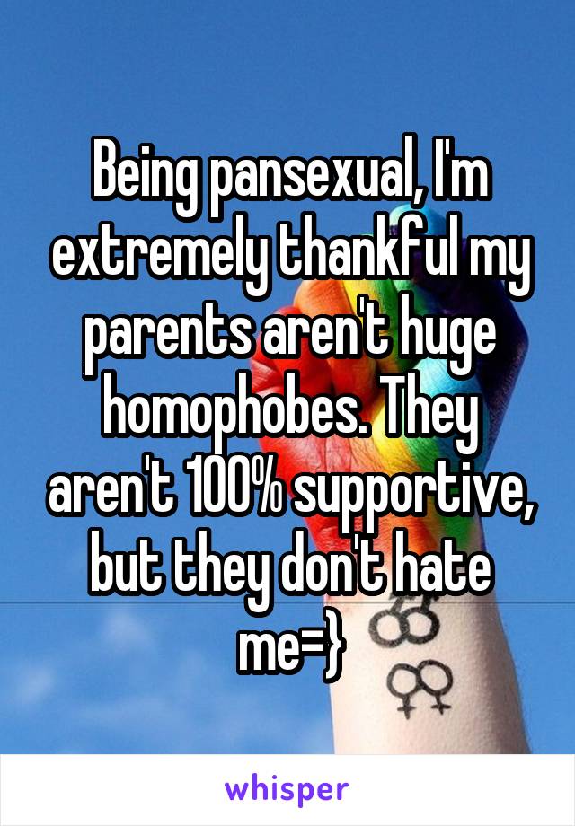 Being pansexual, I'm extremely thankful my parents aren't huge homophobes. They aren't 100% supportive, but they don't hate me=}