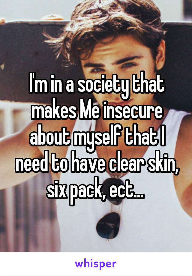 I'm in a society that makes Me insecure about myself that I need to have clear skin, six pack, ect... 