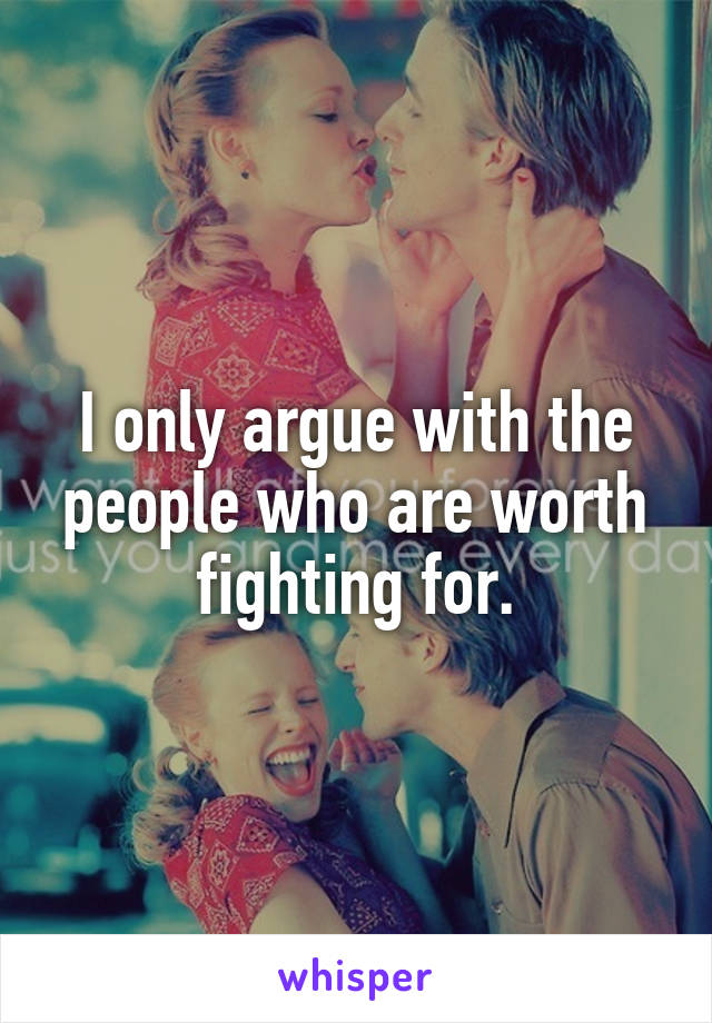 I only argue with the people who are worth fighting for.