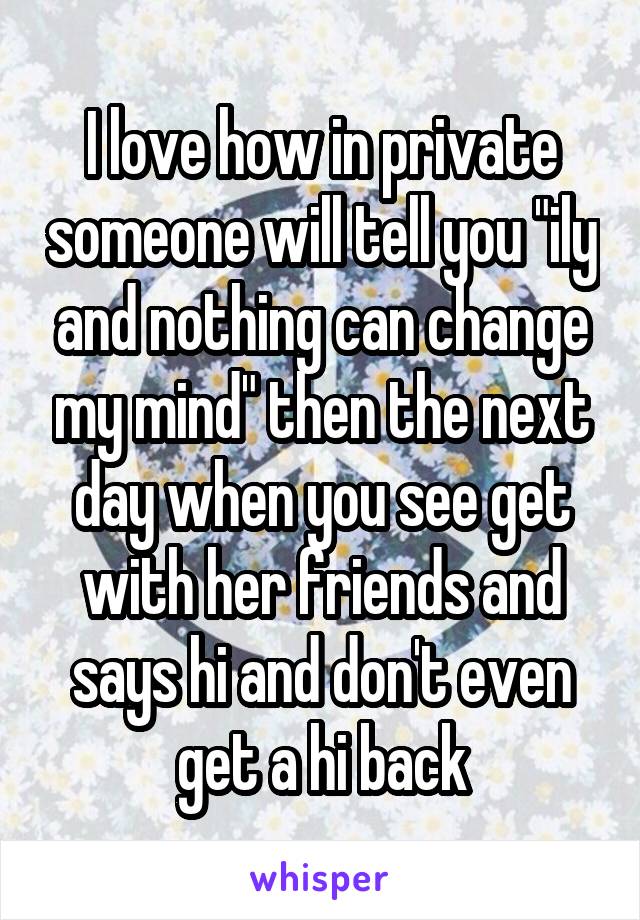 I love how in private someone will tell you "ily and nothing can change my mind" then the next day when you see get with her friends and says hi and don't even get a hi back