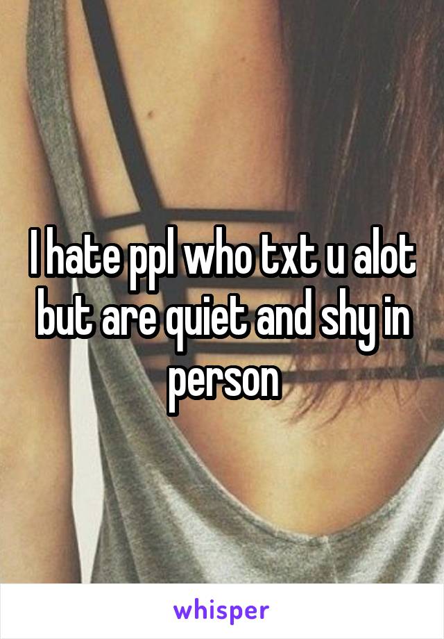 I hate ppl who txt u alot but are quiet and shy in person