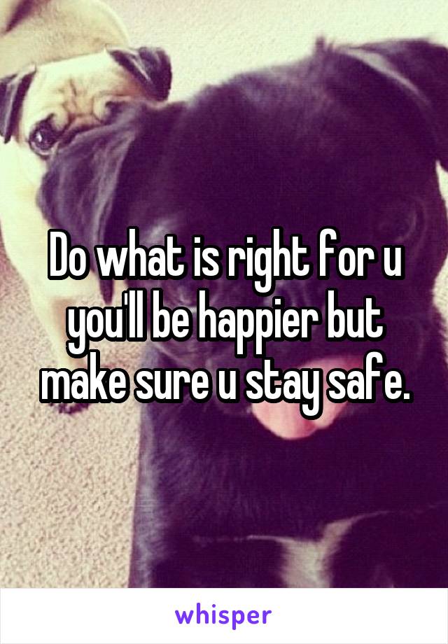 Do what is right for u you'll be happier but make sure u stay safe.